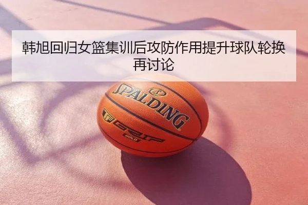 韩旭回归女篮集训后攻防作用提升球队轮换再讨论