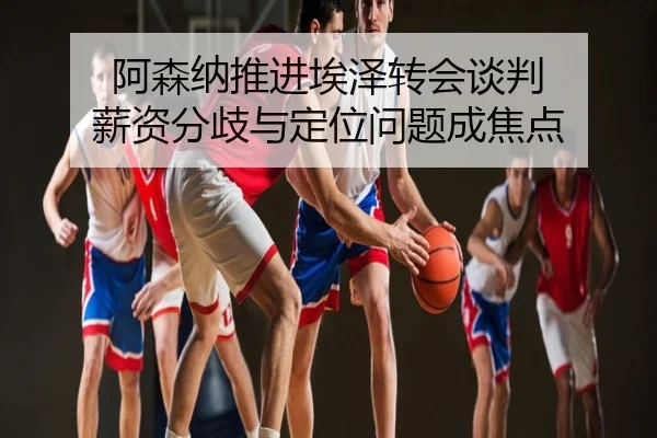 阿森纳推进埃泽转会谈判 薪资分歧与定位问题成焦点