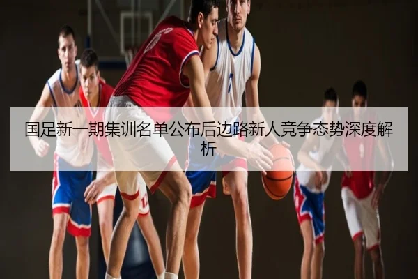 国足新一期集训名单公布后边路新人竞争态势深度解析